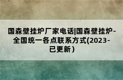 国森壁挂炉厂家电话|国森壁挂炉-全国统一各点联系方式(2023-已更新）